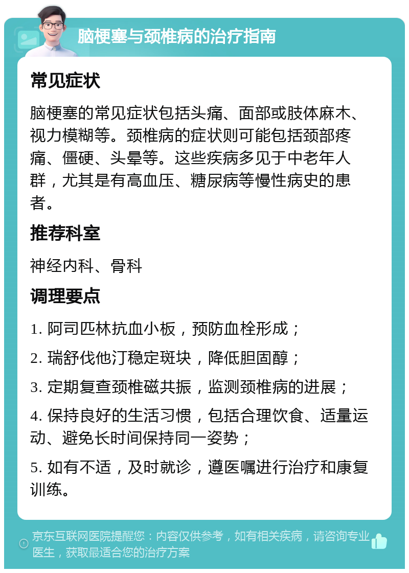 脑梗塞与颈椎病的治疗指南 常见症状 脑梗塞的常见症状包括头痛、面部或肢体麻木、视力模糊等。颈椎病的症状则可能包括颈部疼痛、僵硬、头晕等。这些疾病多见于中老年人群，尤其是有高血压、糖尿病等慢性病史的患者。 推荐科室 神经内科、骨科 调理要点 1. 阿司匹林抗血小板，预防血栓形成； 2. 瑞舒伐他汀稳定斑块，降低胆固醇； 3. 定期复查颈椎磁共振，监测颈椎病的进展； 4. 保持良好的生活习惯，包括合理饮食、适量运动、避免长时间保持同一姿势； 5. 如有不适，及时就诊，遵医嘱进行治疗和康复训练。