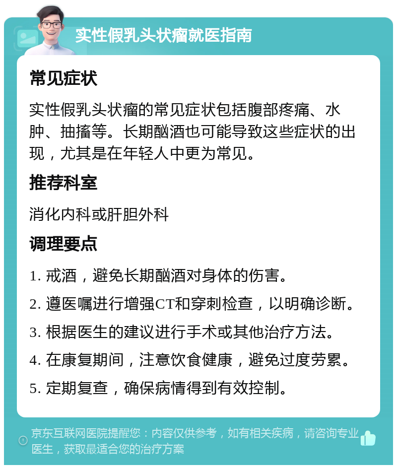 实性假乳头状瘤就医指南 常见症状 实性假乳头状瘤的常见症状包括腹部疼痛、水肿、抽搐等。长期酗酒也可能导致这些症状的出现，尤其是在年轻人中更为常见。 推荐科室 消化内科或肝胆外科 调理要点 1. 戒酒，避免长期酗酒对身体的伤害。 2. 遵医嘱进行增强CT和穿刺检查，以明确诊断。 3. 根据医生的建议进行手术或其他治疗方法。 4. 在康复期间，注意饮食健康，避免过度劳累。 5. 定期复查，确保病情得到有效控制。