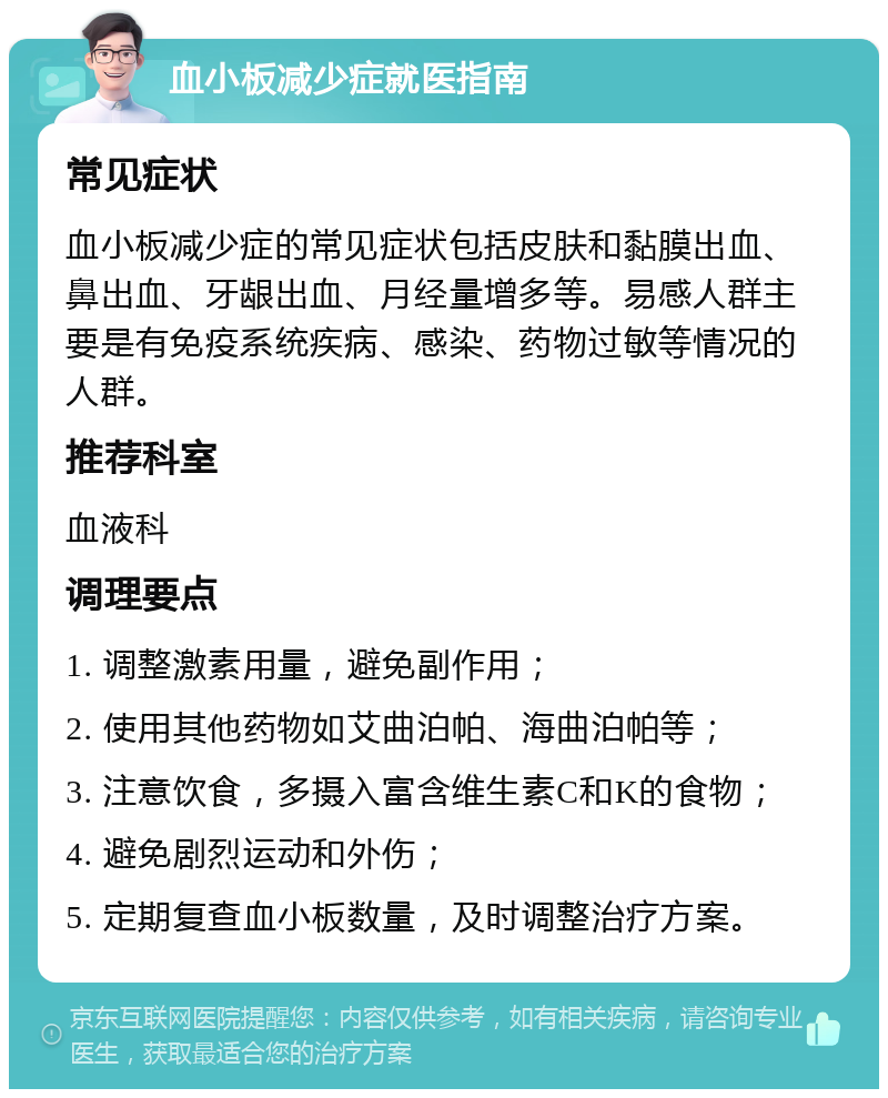 血小板减少症就医指南 常见症状 血小板减少症的常见症状包括皮肤和黏膜出血、鼻出血、牙龈出血、月经量增多等。易感人群主要是有免疫系统疾病、感染、药物过敏等情况的人群。 推荐科室 血液科 调理要点 1. 调整激素用量，避免副作用； 2. 使用其他药物如艾曲泊帕、海曲泊帕等； 3. 注意饮食，多摄入富含维生素C和K的食物； 4. 避免剧烈运动和外伤； 5. 定期复查血小板数量，及时调整治疗方案。