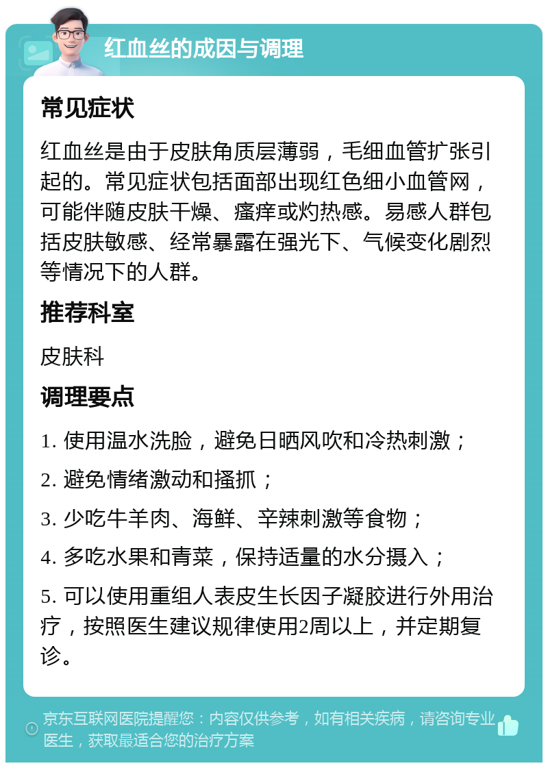 红血丝的成因与调理 常见症状 红血丝是由于皮肤角质层薄弱，毛细血管扩张引起的。常见症状包括面部出现红色细小血管网，可能伴随皮肤干燥、瘙痒或灼热感。易感人群包括皮肤敏感、经常暴露在强光下、气候变化剧烈等情况下的人群。 推荐科室 皮肤科 调理要点 1. 使用温水洗脸，避免日晒风吹和冷热刺激； 2. 避免情绪激动和搔抓； 3. 少吃牛羊肉、海鲜、辛辣刺激等食物； 4. 多吃水果和青菜，保持适量的水分摄入； 5. 可以使用重组人表皮生长因子凝胶进行外用治疗，按照医生建议规律使用2周以上，并定期复诊。