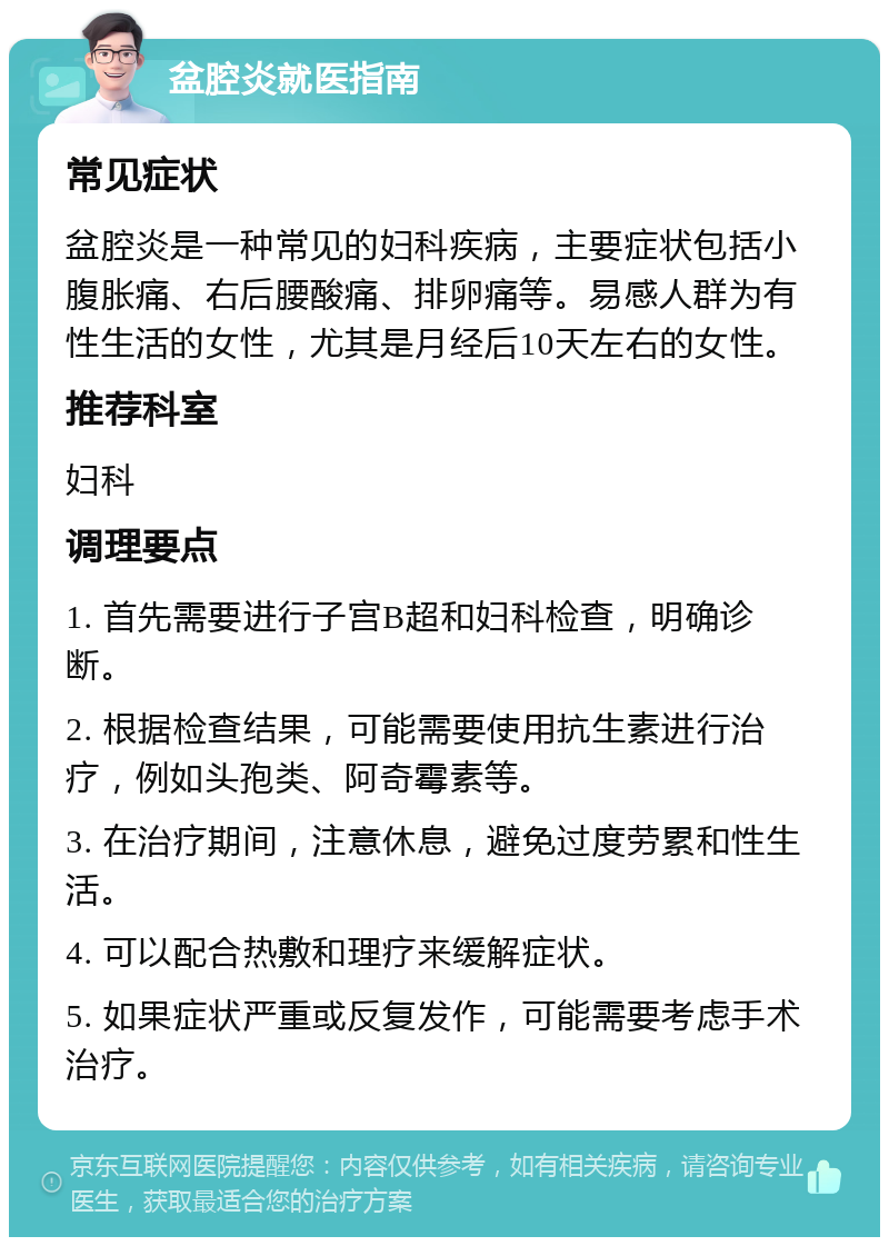 盆腔炎就医指南 常见症状 盆腔炎是一种常见的妇科疾病，主要症状包括小腹胀痛、右后腰酸痛、排卵痛等。易感人群为有性生活的女性，尤其是月经后10天左右的女性。 推荐科室 妇科 调理要点 1. 首先需要进行子宫B超和妇科检查，明确诊断。 2. 根据检查结果，可能需要使用抗生素进行治疗，例如头孢类、阿奇霉素等。 3. 在治疗期间，注意休息，避免过度劳累和性生活。 4. 可以配合热敷和理疗来缓解症状。 5. 如果症状严重或反复发作，可能需要考虑手术治疗。