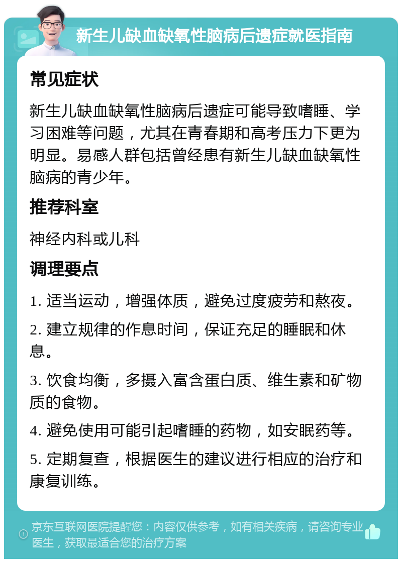 新生儿缺血缺氧性脑病后遗症就医指南 常见症状 新生儿缺血缺氧性脑病后遗症可能导致嗜睡、学习困难等问题，尤其在青春期和高考压力下更为明显。易感人群包括曾经患有新生儿缺血缺氧性脑病的青少年。 推荐科室 神经内科或儿科 调理要点 1. 适当运动，增强体质，避免过度疲劳和熬夜。 2. 建立规律的作息时间，保证充足的睡眠和休息。 3. 饮食均衡，多摄入富含蛋白质、维生素和矿物质的食物。 4. 避免使用可能引起嗜睡的药物，如安眠药等。 5. 定期复查，根据医生的建议进行相应的治疗和康复训练。