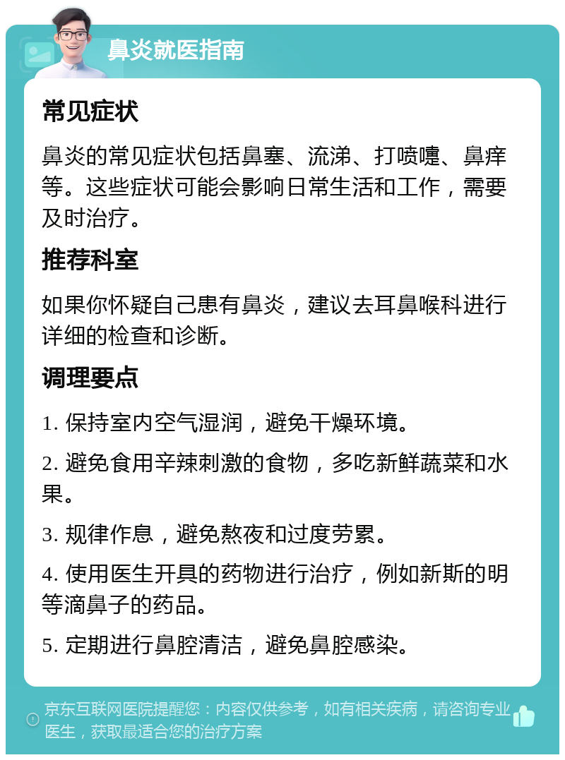 鼻炎就医指南 常见症状 鼻炎的常见症状包括鼻塞、流涕、打喷嚏、鼻痒等。这些症状可能会影响日常生活和工作，需要及时治疗。 推荐科室 如果你怀疑自己患有鼻炎，建议去耳鼻喉科进行详细的检查和诊断。 调理要点 1. 保持室内空气湿润，避免干燥环境。 2. 避免食用辛辣刺激的食物，多吃新鲜蔬菜和水果。 3. 规律作息，避免熬夜和过度劳累。 4. 使用医生开具的药物进行治疗，例如新斯的明等滴鼻子的药品。 5. 定期进行鼻腔清洁，避免鼻腔感染。