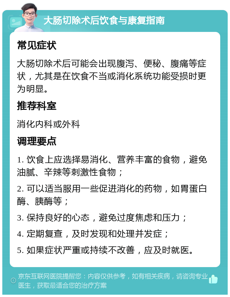 大肠切除术后饮食与康复指南 常见症状 大肠切除术后可能会出现腹泻、便秘、腹痛等症状，尤其是在饮食不当或消化系统功能受损时更为明显。 推荐科室 消化内科或外科 调理要点 1. 饮食上应选择易消化、营养丰富的食物，避免油腻、辛辣等刺激性食物； 2. 可以适当服用一些促进消化的药物，如胃蛋白酶、胰酶等； 3. 保持良好的心态，避免过度焦虑和压力； 4. 定期复查，及时发现和处理并发症； 5. 如果症状严重或持续不改善，应及时就医。