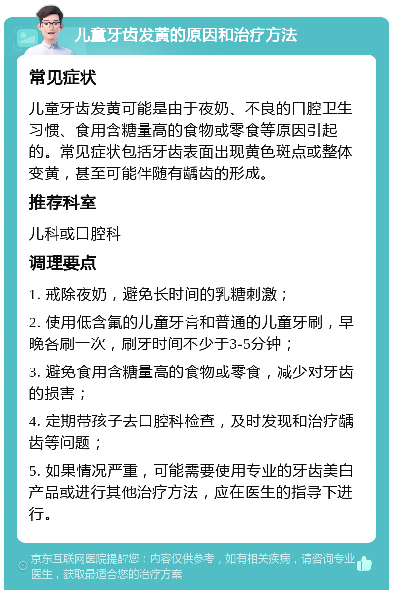 儿童牙齿发黄的原因和治疗方法 常见症状 儿童牙齿发黄可能是由于夜奶、不良的口腔卫生习惯、食用含糖量高的食物或零食等原因引起的。常见症状包括牙齿表面出现黄色斑点或整体变黄，甚至可能伴随有龋齿的形成。 推荐科室 儿科或口腔科 调理要点 1. 戒除夜奶，避免长时间的乳糖刺激； 2. 使用低含氟的儿童牙膏和普通的儿童牙刷，早晚各刷一次，刷牙时间不少于3-5分钟； 3. 避免食用含糖量高的食物或零食，减少对牙齿的损害； 4. 定期带孩子去口腔科检查，及时发现和治疗龋齿等问题； 5. 如果情况严重，可能需要使用专业的牙齿美白产品或进行其他治疗方法，应在医生的指导下进行。