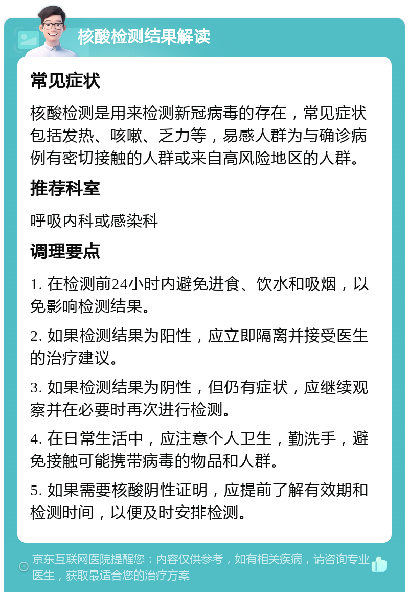 核酸检测结果解读 常见症状 核酸检测是用来检测新冠病毒的存在，常见症状包括发热、咳嗽、乏力等，易感人群为与确诊病例有密切接触的人群或来自高风险地区的人群。 推荐科室 呼吸内科或感染科 调理要点 1. 在检测前24小时内避免进食、饮水和吸烟，以免影响检测结果。 2. 如果检测结果为阳性，应立即隔离并接受医生的治疗建议。 3. 如果检测结果为阴性，但仍有症状，应继续观察并在必要时再次进行检测。 4. 在日常生活中，应注意个人卫生，勤洗手，避免接触可能携带病毒的物品和人群。 5. 如果需要核酸阴性证明，应提前了解有效期和检测时间，以便及时安排检测。