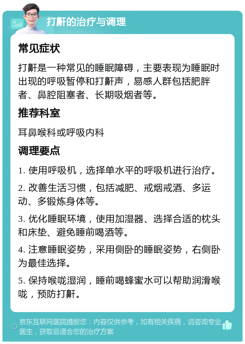 打鼾的治疗与调理 常见症状 打鼾是一种常见的睡眠障碍，主要表现为睡眠时出现的呼吸暂停和打鼾声，易感人群包括肥胖者、鼻腔阻塞者、长期吸烟者等。 推荐科室 耳鼻喉科或呼吸内科 调理要点 1. 使用呼吸机，选择单水平的呼吸机进行治疗。 2. 改善生活习惯，包括减肥、戒烟戒酒、多运动、多锻炼身体等。 3. 优化睡眠环境，使用加湿器、选择合适的枕头和床垫、避免睡前喝酒等。 4. 注意睡眠姿势，采用侧卧的睡眠姿势，右侧卧为最佳选择。 5. 保持喉咙湿润，睡前喝蜂蜜水可以帮助润滑喉咙，预防打鼾。