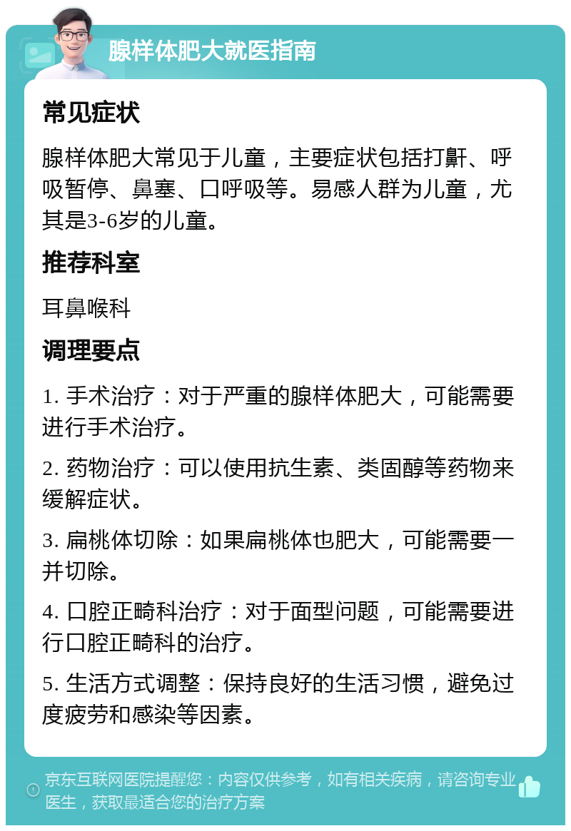 腺样体肥大就医指南 常见症状 腺样体肥大常见于儿童，主要症状包括打鼾、呼吸暂停、鼻塞、口呼吸等。易感人群为儿童，尤其是3-6岁的儿童。 推荐科室 耳鼻喉科 调理要点 1. 手术治疗：对于严重的腺样体肥大，可能需要进行手术治疗。 2. 药物治疗：可以使用抗生素、类固醇等药物来缓解症状。 3. 扁桃体切除：如果扁桃体也肥大，可能需要一并切除。 4. 口腔正畸科治疗：对于面型问题，可能需要进行口腔正畸科的治疗。 5. 生活方式调整：保持良好的生活习惯，避免过度疲劳和感染等因素。