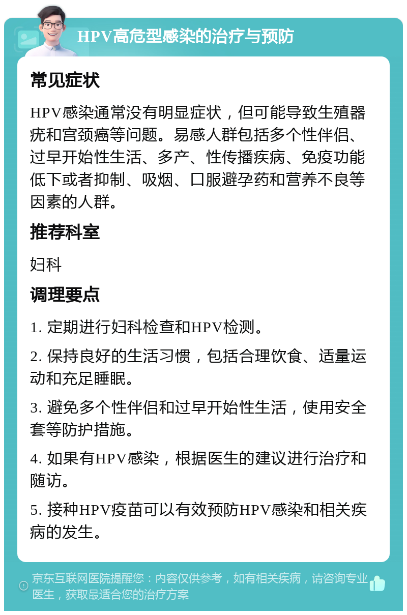 HPV高危型感染的治疗与预防 常见症状 HPV感染通常没有明显症状，但可能导致生殖器疣和宫颈癌等问题。易感人群包括多个性伴侣、过早开始性生活、多产、性传播疾病、免疫功能低下或者抑制、吸烟、口服避孕药和营养不良等因素的人群。 推荐科室 妇科 调理要点 1. 定期进行妇科检查和HPV检测。 2. 保持良好的生活习惯，包括合理饮食、适量运动和充足睡眠。 3. 避免多个性伴侣和过早开始性生活，使用安全套等防护措施。 4. 如果有HPV感染，根据医生的建议进行治疗和随访。 5. 接种HPV疫苗可以有效预防HPV感染和相关疾病的发生。