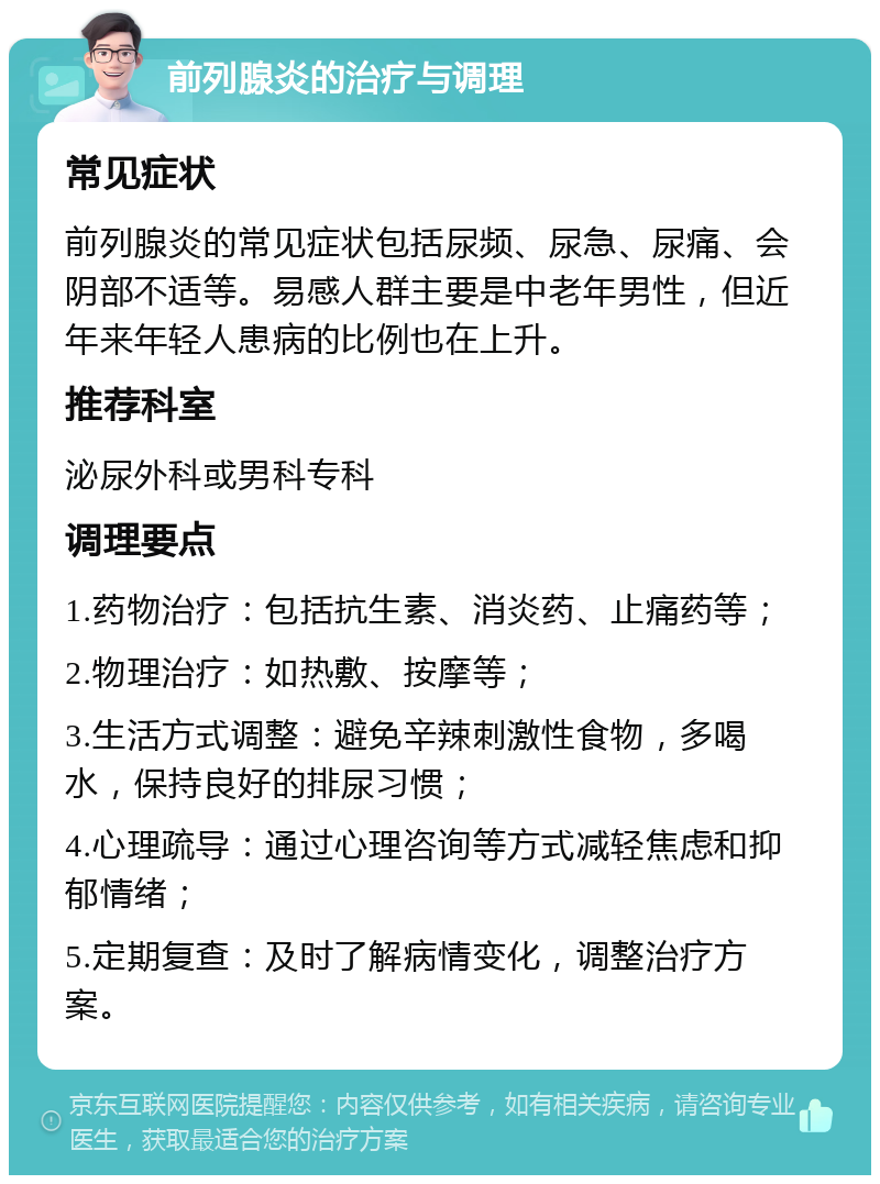 前列腺炎的治疗与调理 常见症状 前列腺炎的常见症状包括尿频、尿急、尿痛、会阴部不适等。易感人群主要是中老年男性，但近年来年轻人患病的比例也在上升。 推荐科室 泌尿外科或男科专科 调理要点 1.药物治疗：包括抗生素、消炎药、止痛药等； 2.物理治疗：如热敷、按摩等； 3.生活方式调整：避免辛辣刺激性食物，多喝水，保持良好的排尿习惯； 4.心理疏导：通过心理咨询等方式减轻焦虑和抑郁情绪； 5.定期复查：及时了解病情变化，调整治疗方案。