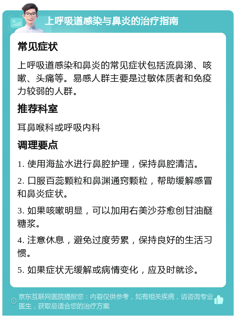 上呼吸道感染与鼻炎的治疗指南 常见症状 上呼吸道感染和鼻炎的常见症状包括流鼻涕、咳嗽、头痛等。易感人群主要是过敏体质者和免疫力较弱的人群。 推荐科室 耳鼻喉科或呼吸内科 调理要点 1. 使用海盐水进行鼻腔护理，保持鼻腔清洁。 2. 口服百蕊颗粒和鼻渊通窍颗粒，帮助缓解感冒和鼻炎症状。 3. 如果咳嗽明显，可以加用右美沙芬愈创甘油醚糖浆。 4. 注意休息，避免过度劳累，保持良好的生活习惯。 5. 如果症状无缓解或病情变化，应及时就诊。