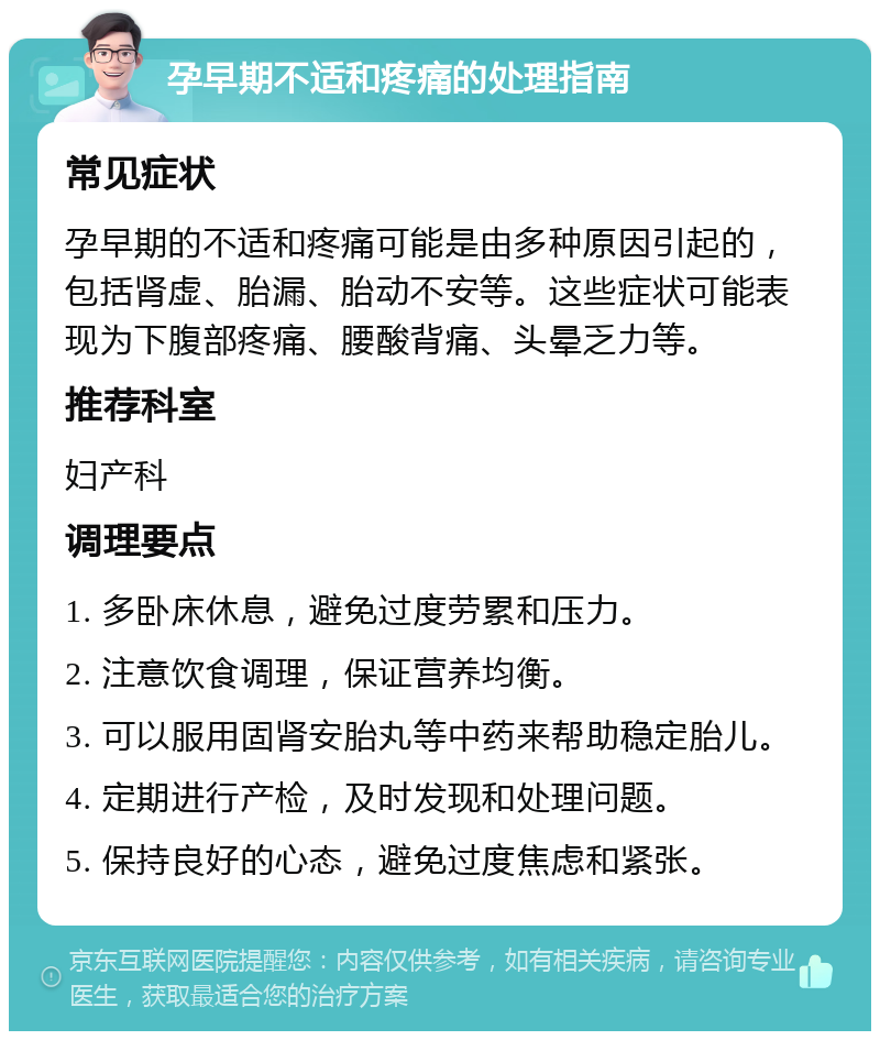 孕早期不适和疼痛的处理指南 常见症状 孕早期的不适和疼痛可能是由多种原因引起的，包括肾虚、胎漏、胎动不安等。这些症状可能表现为下腹部疼痛、腰酸背痛、头晕乏力等。 推荐科室 妇产科 调理要点 1. 多卧床休息，避免过度劳累和压力。 2. 注意饮食调理，保证营养均衡。 3. 可以服用固肾安胎丸等中药来帮助稳定胎儿。 4. 定期进行产检，及时发现和处理问题。 5. 保持良好的心态，避免过度焦虑和紧张。