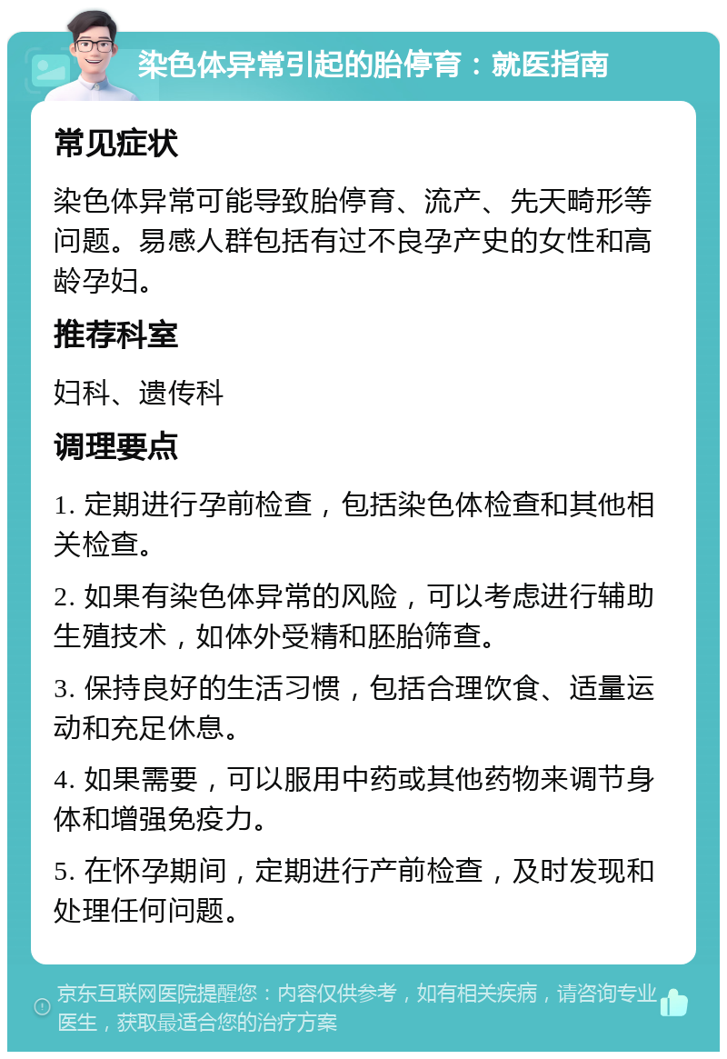 染色体异常引起的胎停育：就医指南 常见症状 染色体异常可能导致胎停育、流产、先天畸形等问题。易感人群包括有过不良孕产史的女性和高龄孕妇。 推荐科室 妇科、遗传科 调理要点 1. 定期进行孕前检查，包括染色体检查和其他相关检查。 2. 如果有染色体异常的风险，可以考虑进行辅助生殖技术，如体外受精和胚胎筛查。 3. 保持良好的生活习惯，包括合理饮食、适量运动和充足休息。 4. 如果需要，可以服用中药或其他药物来调节身体和增强免疫力。 5. 在怀孕期间，定期进行产前检查，及时发现和处理任何问题。