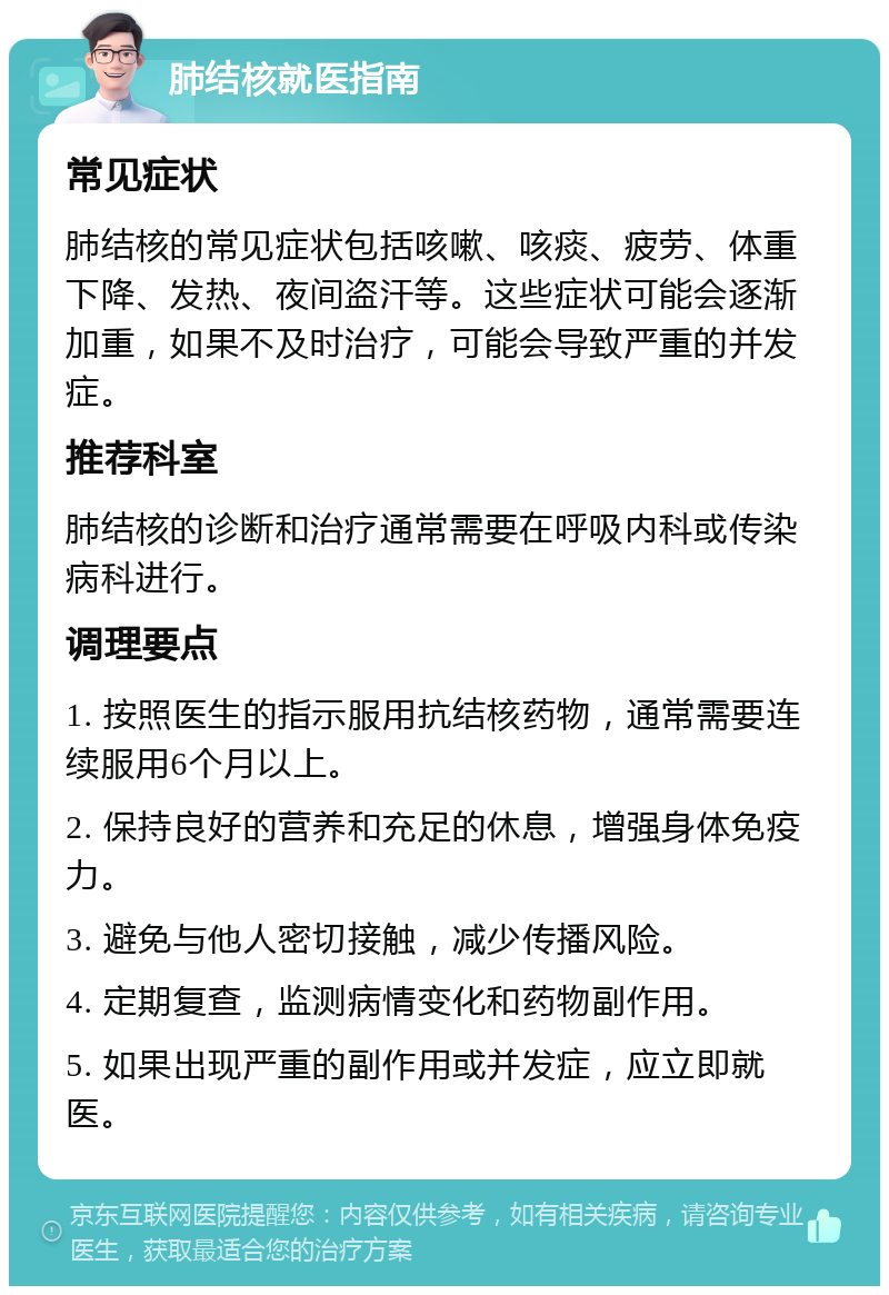 肺结核就医指南 常见症状 肺结核的常见症状包括咳嗽、咳痰、疲劳、体重下降、发热、夜间盗汗等。这些症状可能会逐渐加重，如果不及时治疗，可能会导致严重的并发症。 推荐科室 肺结核的诊断和治疗通常需要在呼吸内科或传染病科进行。 调理要点 1. 按照医生的指示服用抗结核药物，通常需要连续服用6个月以上。 2. 保持良好的营养和充足的休息，增强身体免疫力。 3. 避免与他人密切接触，减少传播风险。 4. 定期复查，监测病情变化和药物副作用。 5. 如果出现严重的副作用或并发症，应立即就医。