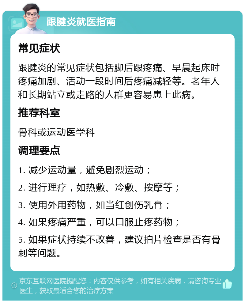 跟腱炎就医指南 常见症状 跟腱炎的常见症状包括脚后跟疼痛、早晨起床时疼痛加剧、活动一段时间后疼痛减轻等。老年人和长期站立或走路的人群更容易患上此病。 推荐科室 骨科或运动医学科 调理要点 1. 减少运动量，避免剧烈运动； 2. 进行理疗，如热敷、冷敷、按摩等； 3. 使用外用药物，如当红创伤乳膏； 4. 如果疼痛严重，可以口服止疼药物； 5. 如果症状持续不改善，建议拍片检查是否有骨刺等问题。