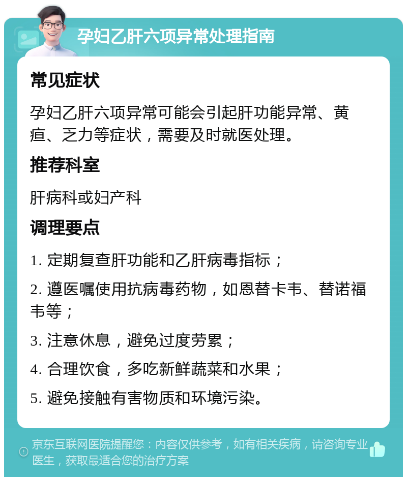 孕妇乙肝六项异常处理指南 常见症状 孕妇乙肝六项异常可能会引起肝功能异常、黄疸、乏力等症状，需要及时就医处理。 推荐科室 肝病科或妇产科 调理要点 1. 定期复查肝功能和乙肝病毒指标； 2. 遵医嘱使用抗病毒药物，如恩替卡韦、替诺福韦等； 3. 注意休息，避免过度劳累； 4. 合理饮食，多吃新鲜蔬菜和水果； 5. 避免接触有害物质和环境污染。