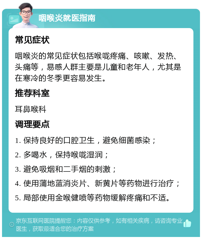 咽喉炎就医指南 常见症状 咽喉炎的常见症状包括喉咙疼痛、咳嗽、发热、头痛等，易感人群主要是儿童和老年人，尤其是在寒冷的冬季更容易发生。 推荐科室 耳鼻喉科 调理要点 1. 保持良好的口腔卫生，避免细菌感染； 2. 多喝水，保持喉咙湿润； 3. 避免吸烟和二手烟的刺激； 4. 使用蒲地蓝消炎片、新黄片等药物进行治疗； 5. 局部使用金喉健喷等药物缓解疼痛和不适。