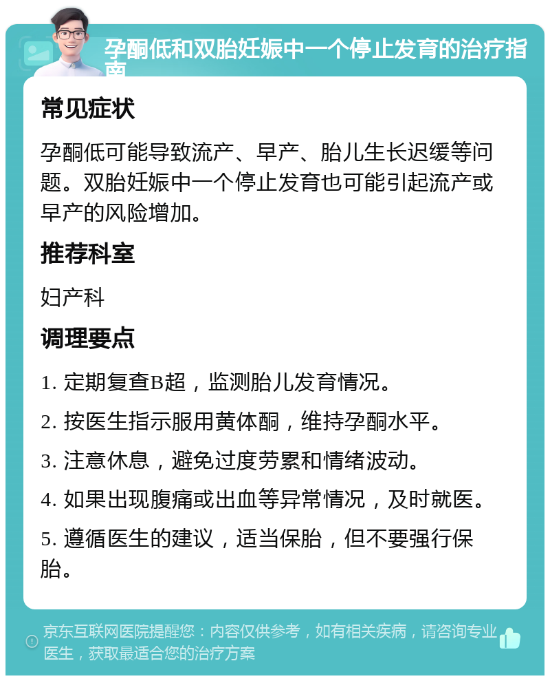 孕酮低和双胎妊娠中一个停止发育的治疗指南 常见症状 孕酮低可能导致流产、早产、胎儿生长迟缓等问题。双胎妊娠中一个停止发育也可能引起流产或早产的风险增加。 推荐科室 妇产科 调理要点 1. 定期复查B超，监测胎儿发育情况。 2. 按医生指示服用黄体酮，维持孕酮水平。 3. 注意休息，避免过度劳累和情绪波动。 4. 如果出现腹痛或出血等异常情况，及时就医。 5. 遵循医生的建议，适当保胎，但不要强行保胎。