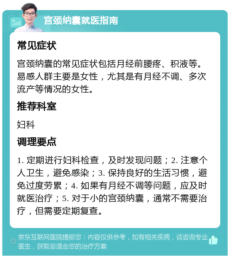 宫颈纳囊就医指南 常见症状 宫颈纳囊的常见症状包括月经前腰疼、积液等。易感人群主要是女性，尤其是有月经不调、多次流产等情况的女性。 推荐科室 妇科 调理要点 1. 定期进行妇科检查，及时发现问题；2. 注意个人卫生，避免感染；3. 保持良好的生活习惯，避免过度劳累；4. 如果有月经不调等问题，应及时就医治疗；5. 对于小的宫颈纳囊，通常不需要治疗，但需要定期复查。