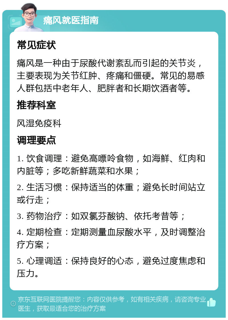 痛风就医指南 常见症状 痛风是一种由于尿酸代谢紊乱而引起的关节炎，主要表现为关节红肿、疼痛和僵硬。常见的易感人群包括中老年人、肥胖者和长期饮酒者等。 推荐科室 风湿免疫科 调理要点 1. 饮食调理：避免高嘌呤食物，如海鲜、红肉和内脏等；多吃新鲜蔬菜和水果； 2. 生活习惯：保持适当的体重；避免长时间站立或行走； 3. 药物治疗：如双氯芬酸钠、依托考昔等； 4. 定期检查：定期测量血尿酸水平，及时调整治疗方案； 5. 心理调适：保持良好的心态，避免过度焦虑和压力。