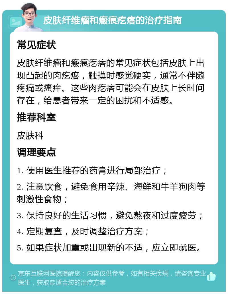 皮肤纤维瘤和瘢痕疙瘩的治疗指南 常见症状 皮肤纤维瘤和瘢痕疙瘩的常见症状包括皮肤上出现凸起的肉疙瘩，触摸时感觉硬实，通常不伴随疼痛或瘙痒。这些肉疙瘩可能会在皮肤上长时间存在，给患者带来一定的困扰和不适感。 推荐科室 皮肤科 调理要点 1. 使用医生推荐的药膏进行局部治疗； 2. 注意饮食，避免食用辛辣、海鲜和牛羊狗肉等刺激性食物； 3. 保持良好的生活习惯，避免熬夜和过度疲劳； 4. 定期复查，及时调整治疗方案； 5. 如果症状加重或出现新的不适，应立即就医。