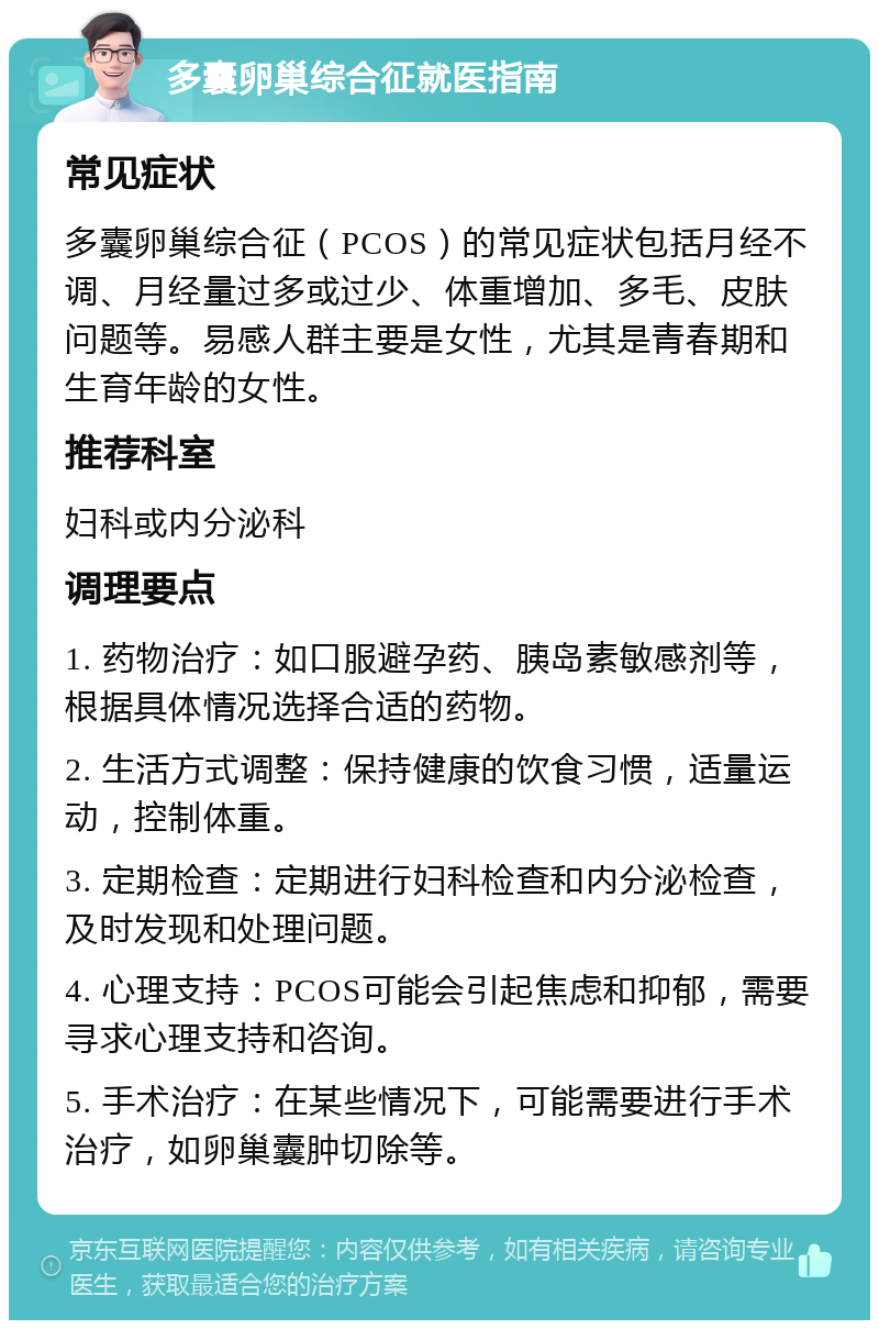 多囊卵巢综合征就医指南 常见症状 多囊卵巢综合征（PCOS）的常见症状包括月经不调、月经量过多或过少、体重增加、多毛、皮肤问题等。易感人群主要是女性，尤其是青春期和生育年龄的女性。 推荐科室 妇科或内分泌科 调理要点 1. 药物治疗：如口服避孕药、胰岛素敏感剂等，根据具体情况选择合适的药物。 2. 生活方式调整：保持健康的饮食习惯，适量运动，控制体重。 3. 定期检查：定期进行妇科检查和内分泌检查，及时发现和处理问题。 4. 心理支持：PCOS可能会引起焦虑和抑郁，需要寻求心理支持和咨询。 5. 手术治疗：在某些情况下，可能需要进行手术治疗，如卵巢囊肿切除等。