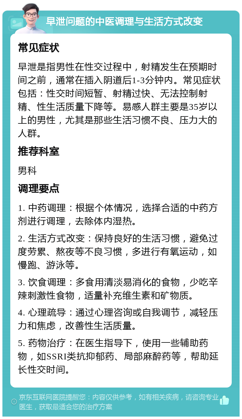 早泄问题的中医调理与生活方式改变 常见症状 早泄是指男性在性交过程中，射精发生在预期时间之前，通常在插入阴道后1-3分钟内。常见症状包括：性交时间短暂、射精过快、无法控制射精、性生活质量下降等。易感人群主要是35岁以上的男性，尤其是那些生活习惯不良、压力大的人群。 推荐科室 男科 调理要点 1. 中药调理：根据个体情况，选择合适的中药方剂进行调理，去除体内湿热。 2. 生活方式改变：保持良好的生活习惯，避免过度劳累、熬夜等不良习惯，多进行有氧运动，如慢跑、游泳等。 3. 饮食调理：多食用清淡易消化的食物，少吃辛辣刺激性食物，适量补充维生素和矿物质。 4. 心理疏导：通过心理咨询或自我调节，减轻压力和焦虑，改善性生活质量。 5. 药物治疗：在医生指导下，使用一些辅助药物，如SSRI类抗抑郁药、局部麻醉药等，帮助延长性交时间。