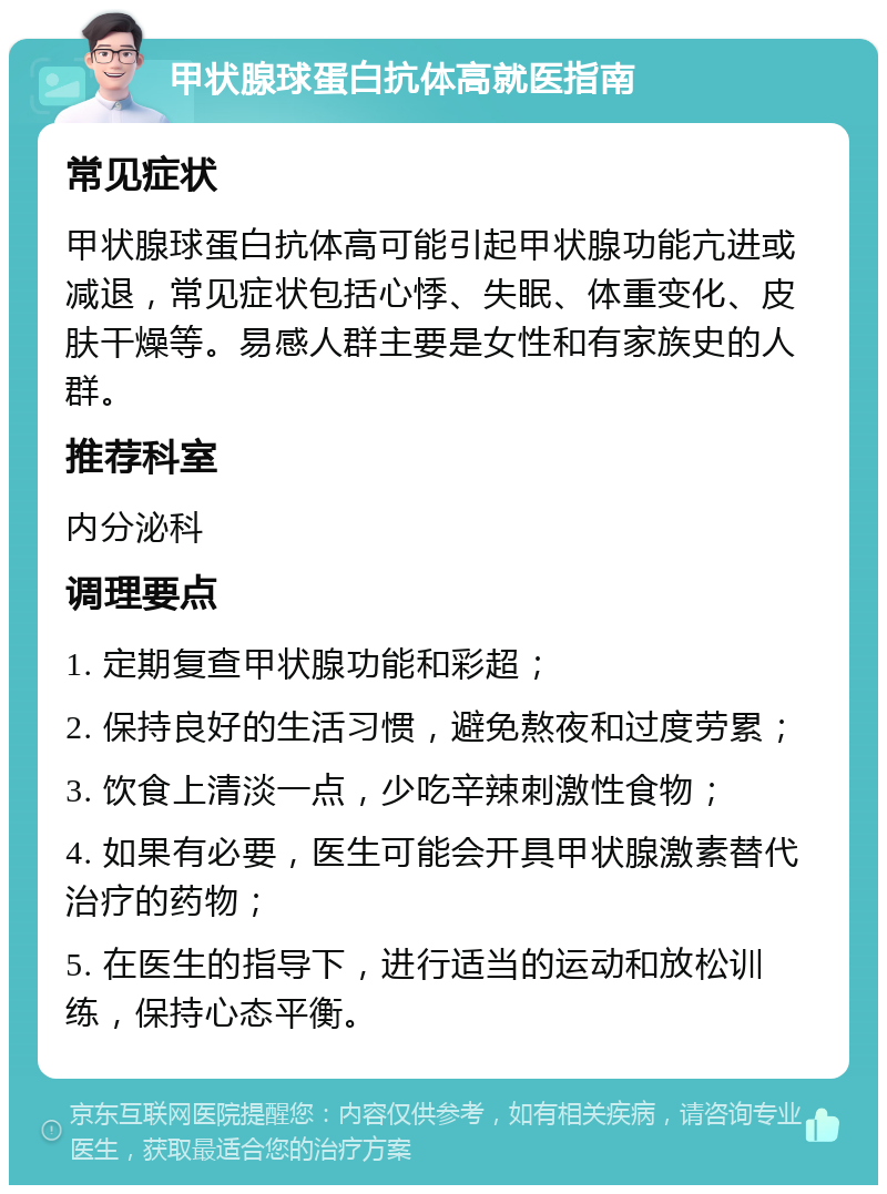 甲状腺球蛋白抗体高就医指南 常见症状 甲状腺球蛋白抗体高可能引起甲状腺功能亢进或减退，常见症状包括心悸、失眠、体重变化、皮肤干燥等。易感人群主要是女性和有家族史的人群。 推荐科室 内分泌科 调理要点 1. 定期复查甲状腺功能和彩超； 2. 保持良好的生活习惯，避免熬夜和过度劳累； 3. 饮食上清淡一点，少吃辛辣刺激性食物； 4. 如果有必要，医生可能会开具甲状腺激素替代治疗的药物； 5. 在医生的指导下，进行适当的运动和放松训练，保持心态平衡。