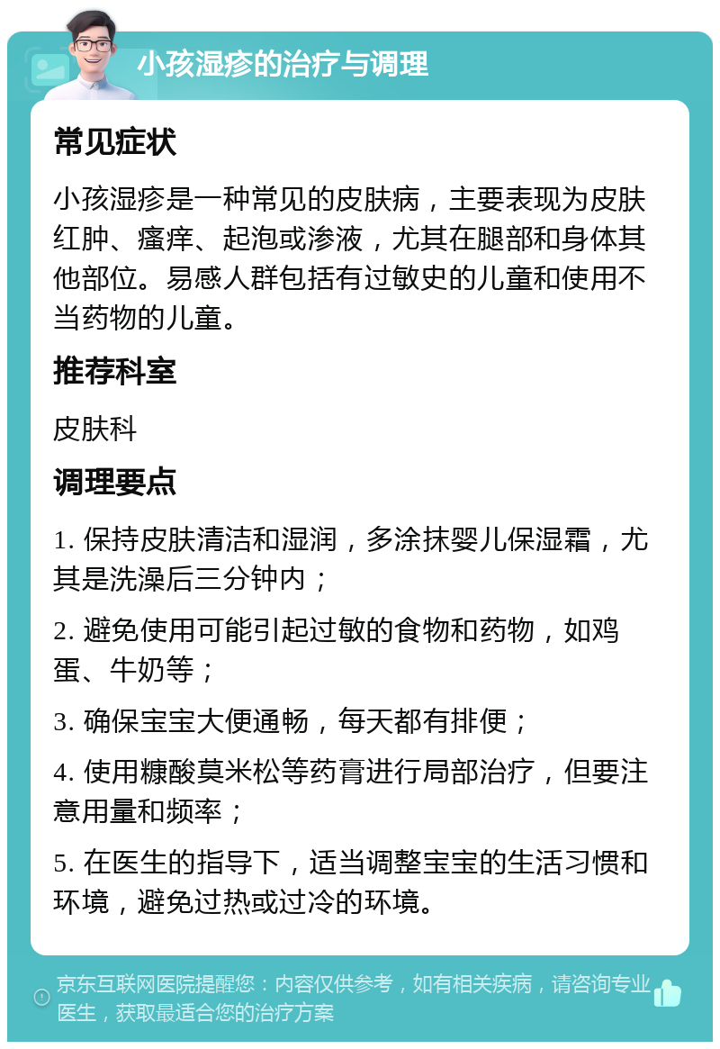 小孩湿疹的治疗与调理 常见症状 小孩湿疹是一种常见的皮肤病，主要表现为皮肤红肿、瘙痒、起泡或渗液，尤其在腿部和身体其他部位。易感人群包括有过敏史的儿童和使用不当药物的儿童。 推荐科室 皮肤科 调理要点 1. 保持皮肤清洁和湿润，多涂抹婴儿保湿霜，尤其是洗澡后三分钟内； 2. 避免使用可能引起过敏的食物和药物，如鸡蛋、牛奶等； 3. 确保宝宝大便通畅，每天都有排便； 4. 使用糠酸莫米松等药膏进行局部治疗，但要注意用量和频率； 5. 在医生的指导下，适当调整宝宝的生活习惯和环境，避免过热或过冷的环境。