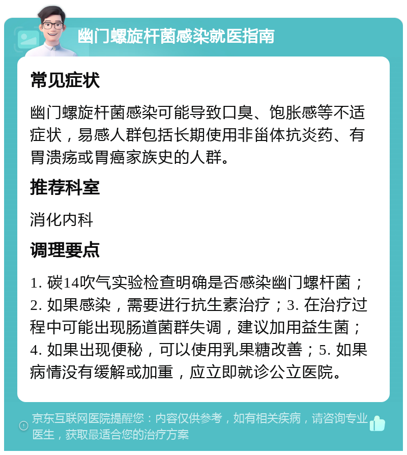 幽门螺旋杆菌感染就医指南 常见症状 幽门螺旋杆菌感染可能导致口臭、饱胀感等不适症状，易感人群包括长期使用非甾体抗炎药、有胃溃疡或胃癌家族史的人群。 推荐科室 消化内科 调理要点 1. 碳14吹气实验检查明确是否感染幽门螺杆菌；2. 如果感染，需要进行抗生素治疗；3. 在治疗过程中可能出现肠道菌群失调，建议加用益生菌；4. 如果出现便秘，可以使用乳果糖改善；5. 如果病情没有缓解或加重，应立即就诊公立医院。