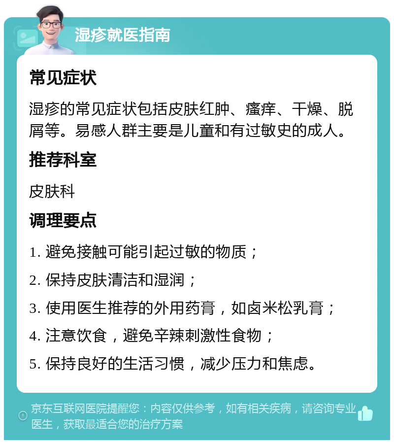 湿疹就医指南 常见症状 湿疹的常见症状包括皮肤红肿、瘙痒、干燥、脱屑等。易感人群主要是儿童和有过敏史的成人。 推荐科室 皮肤科 调理要点 1. 避免接触可能引起过敏的物质； 2. 保持皮肤清洁和湿润； 3. 使用医生推荐的外用药膏，如卤米松乳膏； 4. 注意饮食，避免辛辣刺激性食物； 5. 保持良好的生活习惯，减少压力和焦虑。