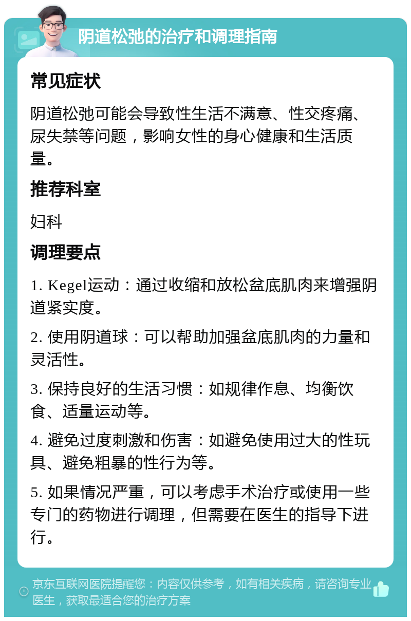 阴道松弛的治疗和调理指南 常见症状 阴道松弛可能会导致性生活不满意、性交疼痛、尿失禁等问题，影响女性的身心健康和生活质量。 推荐科室 妇科 调理要点 1. Kegel运动：通过收缩和放松盆底肌肉来增强阴道紧实度。 2. 使用阴道球：可以帮助加强盆底肌肉的力量和灵活性。 3. 保持良好的生活习惯：如规律作息、均衡饮食、适量运动等。 4. 避免过度刺激和伤害：如避免使用过大的性玩具、避免粗暴的性行为等。 5. 如果情况严重，可以考虑手术治疗或使用一些专门的药物进行调理，但需要在医生的指导下进行。