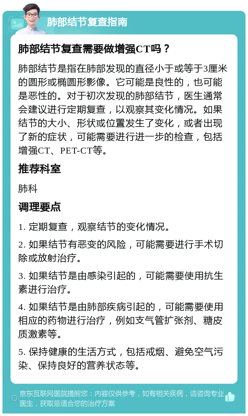 肺部结节复查指南 肺部结节复查需要做增强CT吗？ 肺部结节是指在肺部发现的直径小于或等于3厘米的圆形或椭圆形影像。它可能是良性的，也可能是恶性的。对于初次发现的肺部结节，医生通常会建议进行定期复查，以观察其变化情况。如果结节的大小、形状或位置发生了变化，或者出现了新的症状，可能需要进行进一步的检查，包括增强CT、PET-CT等。 推荐科室 肺科 调理要点 1. 定期复查，观察结节的变化情况。 2. 如果结节有恶变的风险，可能需要进行手术切除或放射治疗。 3. 如果结节是由感染引起的，可能需要使用抗生素进行治疗。 4. 如果结节是由肺部疾病引起的，可能需要使用相应的药物进行治疗，例如支气管扩张剂、糖皮质激素等。 5. 保持健康的生活方式，包括戒烟、避免空气污染、保持良好的营养状态等。