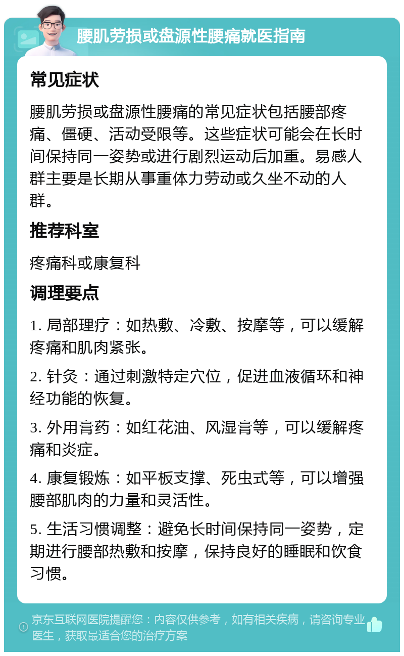 腰肌劳损或盘源性腰痛就医指南 常见症状 腰肌劳损或盘源性腰痛的常见症状包括腰部疼痛、僵硬、活动受限等。这些症状可能会在长时间保持同一姿势或进行剧烈运动后加重。易感人群主要是长期从事重体力劳动或久坐不动的人群。 推荐科室 疼痛科或康复科 调理要点 1. 局部理疗：如热敷、冷敷、按摩等，可以缓解疼痛和肌肉紧张。 2. 针灸：通过刺激特定穴位，促进血液循环和神经功能的恢复。 3. 外用膏药：如红花油、风湿膏等，可以缓解疼痛和炎症。 4. 康复锻炼：如平板支撑、死虫式等，可以增强腰部肌肉的力量和灵活性。 5. 生活习惯调整：避免长时间保持同一姿势，定期进行腰部热敷和按摩，保持良好的睡眠和饮食习惯。