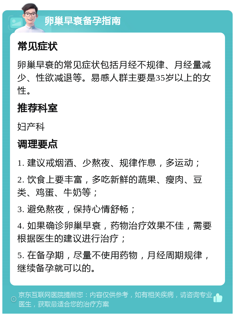 卵巢早衰备孕指南 常见症状 卵巢早衰的常见症状包括月经不规律、月经量减少、性欲减退等。易感人群主要是35岁以上的女性。 推荐科室 妇产科 调理要点 1. 建议戒烟酒、少熬夜、规律作息，多运动； 2. 饮食上要丰富，多吃新鲜的蔬果、瘦肉、豆类、鸡蛋、牛奶等； 3. 避免熬夜，保持心情舒畅； 4. 如果确诊卵巢早衰，药物治疗效果不佳，需要根据医生的建议进行治疗； 5. 在备孕期，尽量不使用药物，月经周期规律，继续备孕就可以的。