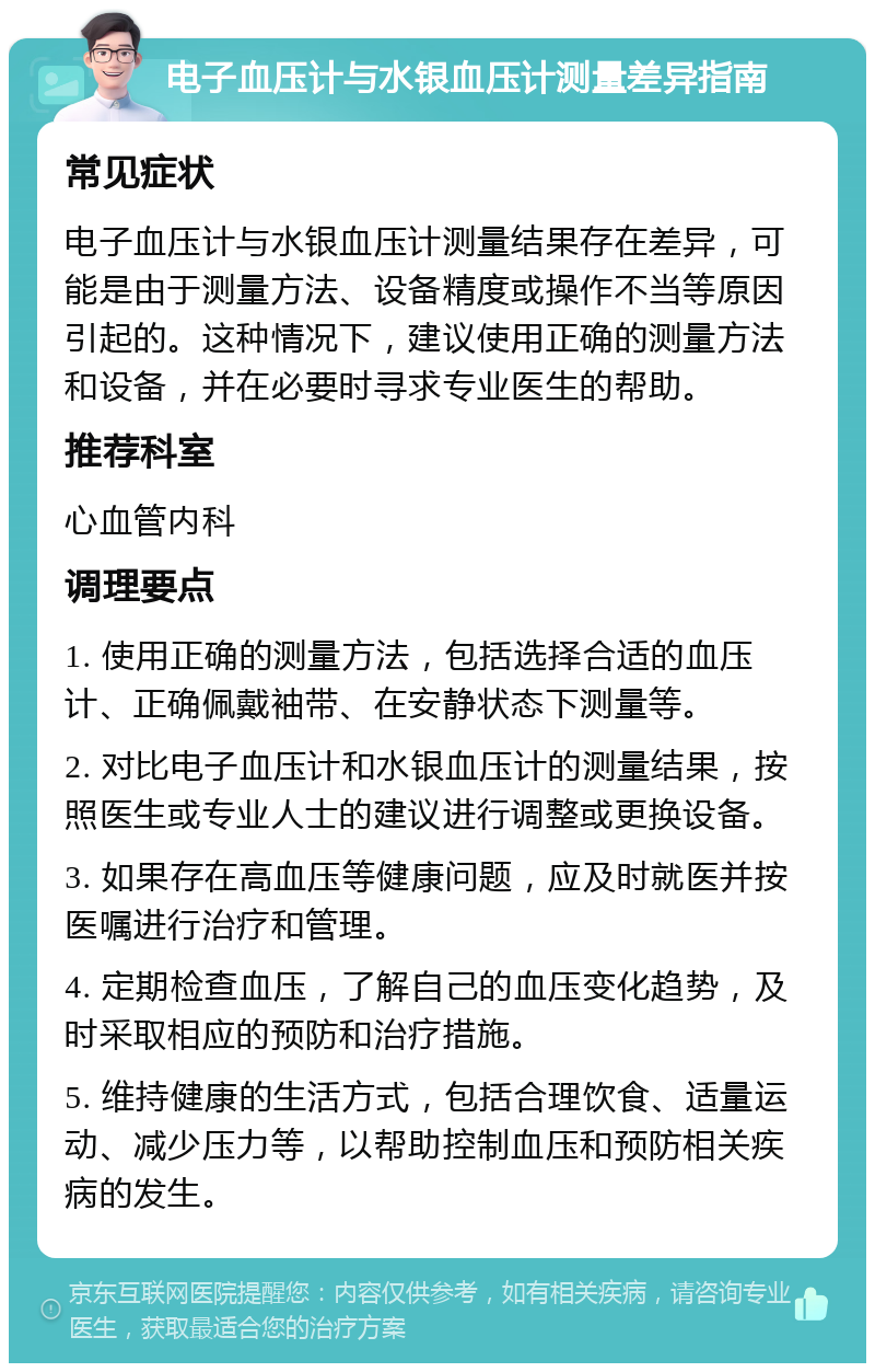 电子血压计与水银血压计测量差异指南 常见症状 电子血压计与水银血压计测量结果存在差异，可能是由于测量方法、设备精度或操作不当等原因引起的。这种情况下，建议使用正确的测量方法和设备，并在必要时寻求专业医生的帮助。 推荐科室 心血管内科 调理要点 1. 使用正确的测量方法，包括选择合适的血压计、正确佩戴袖带、在安静状态下测量等。 2. 对比电子血压计和水银血压计的测量结果，按照医生或专业人士的建议进行调整或更换设备。 3. 如果存在高血压等健康问题，应及时就医并按医嘱进行治疗和管理。 4. 定期检查血压，了解自己的血压变化趋势，及时采取相应的预防和治疗措施。 5. 维持健康的生活方式，包括合理饮食、适量运动、减少压力等，以帮助控制血压和预防相关疾病的发生。