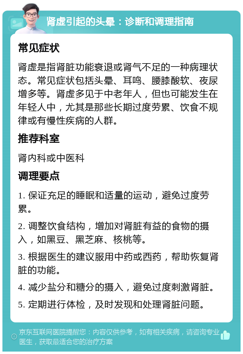 肾虚引起的头晕：诊断和调理指南 常见症状 肾虚是指肾脏功能衰退或肾气不足的一种病理状态。常见症状包括头晕、耳鸣、腰膝酸软、夜尿增多等。肾虚多见于中老年人，但也可能发生在年轻人中，尤其是那些长期过度劳累、饮食不规律或有慢性疾病的人群。 推荐科室 肾内科或中医科 调理要点 1. 保证充足的睡眠和适量的运动，避免过度劳累。 2. 调整饮食结构，增加对肾脏有益的食物的摄入，如黑豆、黑芝麻、核桃等。 3. 根据医生的建议服用中药或西药，帮助恢复肾脏的功能。 4. 减少盐分和糖分的摄入，避免过度刺激肾脏。 5. 定期进行体检，及时发现和处理肾脏问题。