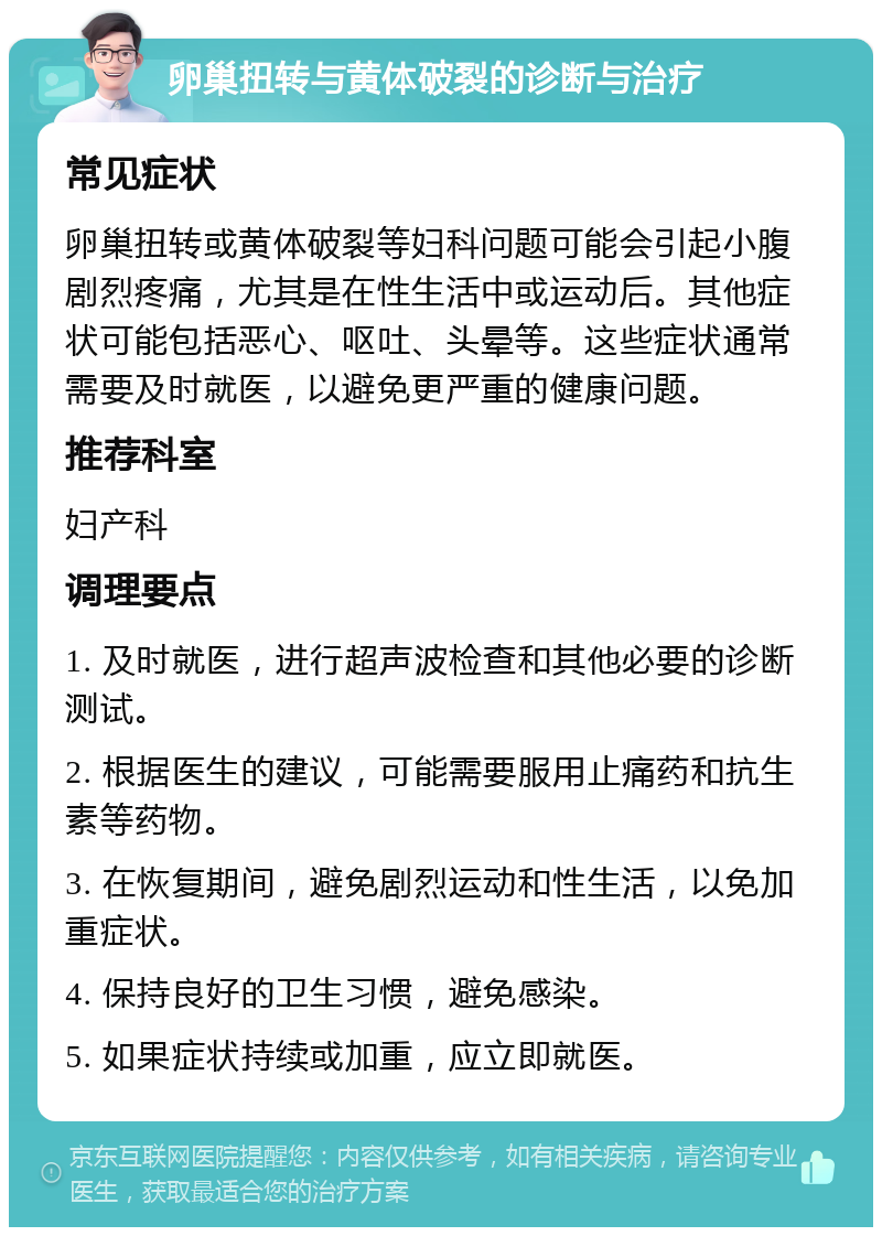 卵巢扭转与黄体破裂的诊断与治疗 常见症状 卵巢扭转或黄体破裂等妇科问题可能会引起小腹剧烈疼痛，尤其是在性生活中或运动后。其他症状可能包括恶心、呕吐、头晕等。这些症状通常需要及时就医，以避免更严重的健康问题。 推荐科室 妇产科 调理要点 1. 及时就医，进行超声波检查和其他必要的诊断测试。 2. 根据医生的建议，可能需要服用止痛药和抗生素等药物。 3. 在恢复期间，避免剧烈运动和性生活，以免加重症状。 4. 保持良好的卫生习惯，避免感染。 5. 如果症状持续或加重，应立即就医。