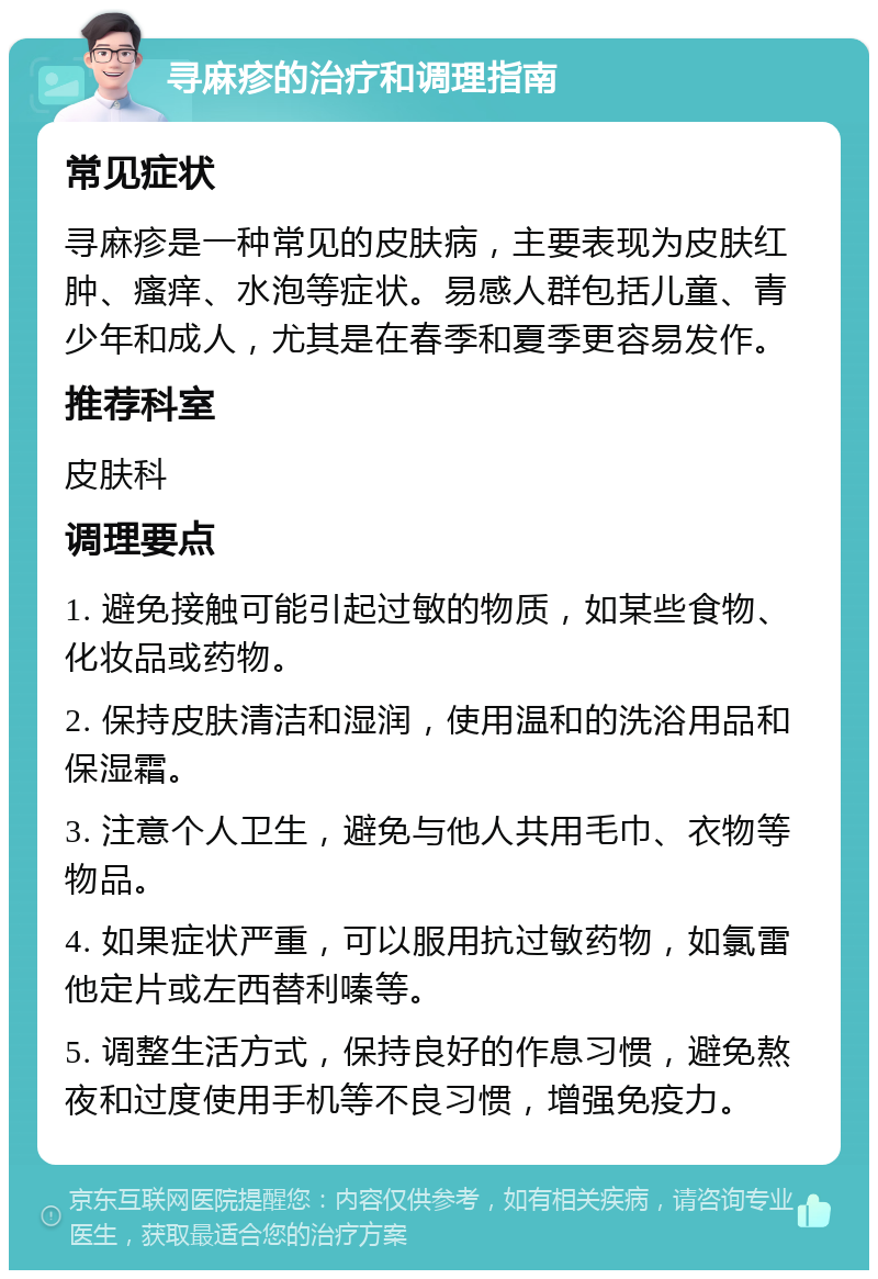 寻麻疹的治疗和调理指南 常见症状 寻麻疹是一种常见的皮肤病，主要表现为皮肤红肿、瘙痒、水泡等症状。易感人群包括儿童、青少年和成人，尤其是在春季和夏季更容易发作。 推荐科室 皮肤科 调理要点 1. 避免接触可能引起过敏的物质，如某些食物、化妆品或药物。 2. 保持皮肤清洁和湿润，使用温和的洗浴用品和保湿霜。 3. 注意个人卫生，避免与他人共用毛巾、衣物等物品。 4. 如果症状严重，可以服用抗过敏药物，如氯雷他定片或左西替利嗪等。 5. 调整生活方式，保持良好的作息习惯，避免熬夜和过度使用手机等不良习惯，增强免疫力。