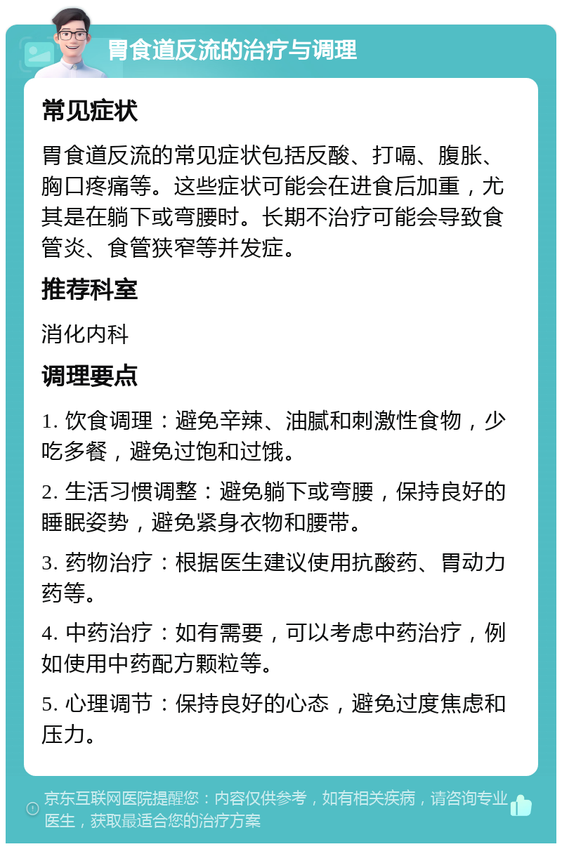 胃食道反流的治疗与调理 常见症状 胃食道反流的常见症状包括反酸、打嗝、腹胀、胸口疼痛等。这些症状可能会在进食后加重，尤其是在躺下或弯腰时。长期不治疗可能会导致食管炎、食管狭窄等并发症。 推荐科室 消化内科 调理要点 1. 饮食调理：避免辛辣、油腻和刺激性食物，少吃多餐，避免过饱和过饿。 2. 生活习惯调整：避免躺下或弯腰，保持良好的睡眠姿势，避免紧身衣物和腰带。 3. 药物治疗：根据医生建议使用抗酸药、胃动力药等。 4. 中药治疗：如有需要，可以考虑中药治疗，例如使用中药配方颗粒等。 5. 心理调节：保持良好的心态，避免过度焦虑和压力。