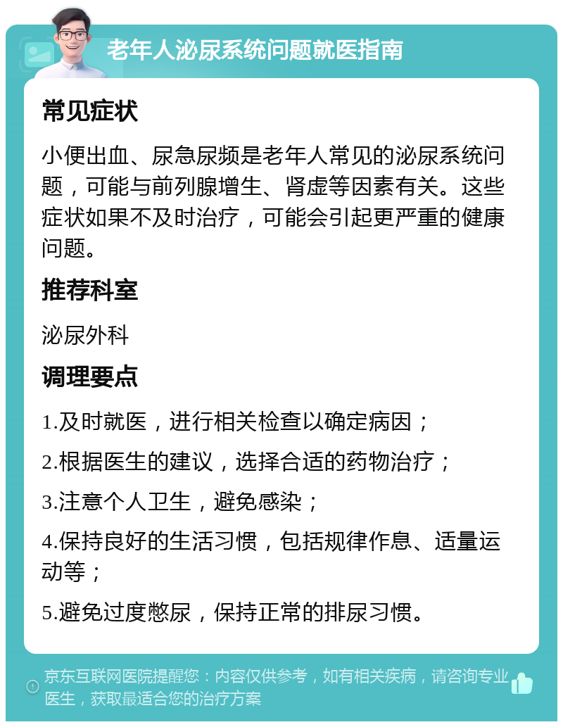 老年人泌尿系统问题就医指南 常见症状 小便出血、尿急尿频是老年人常见的泌尿系统问题，可能与前列腺增生、肾虚等因素有关。这些症状如果不及时治疗，可能会引起更严重的健康问题。 推荐科室 泌尿外科 调理要点 1.及时就医，进行相关检查以确定病因； 2.根据医生的建议，选择合适的药物治疗； 3.注意个人卫生，避免感染； 4.保持良好的生活习惯，包括规律作息、适量运动等； 5.避免过度憋尿，保持正常的排尿习惯。