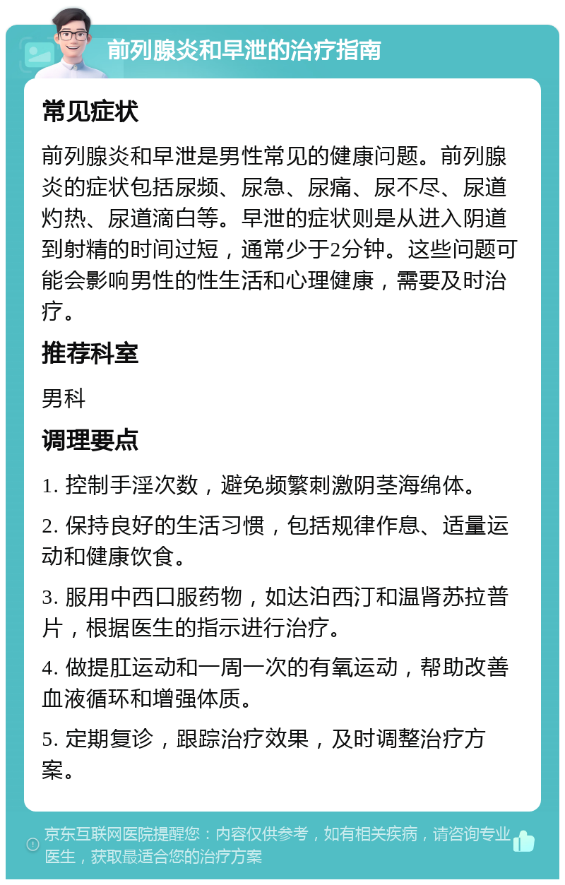 前列腺炎和早泄的治疗指南 常见症状 前列腺炎和早泄是男性常见的健康问题。前列腺炎的症状包括尿频、尿急、尿痛、尿不尽、尿道灼热、尿道滴白等。早泄的症状则是从进入阴道到射精的时间过短，通常少于2分钟。这些问题可能会影响男性的性生活和心理健康，需要及时治疗。 推荐科室 男科 调理要点 1. 控制手淫次数，避免频繁刺激阴茎海绵体。 2. 保持良好的生活习惯，包括规律作息、适量运动和健康饮食。 3. 服用中西口服药物，如达泊西汀和温肾苏拉普片，根据医生的指示进行治疗。 4. 做提肛运动和一周一次的有氧运动，帮助改善血液循环和增强体质。 5. 定期复诊，跟踪治疗效果，及时调整治疗方案。