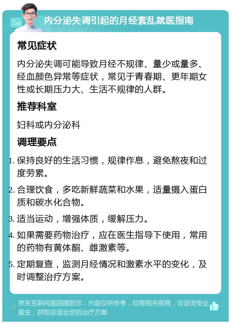 内分泌失调引起的月经紊乱就医指南 常见症状 内分泌失调可能导致月经不规律、量少或量多、经血颜色异常等症状，常见于青春期、更年期女性或长期压力大、生活不规律的人群。 推荐科室 妇科或内分泌科 调理要点 保持良好的生活习惯，规律作息，避免熬夜和过度劳累。 合理饮食，多吃新鲜蔬菜和水果，适量摄入蛋白质和碳水化合物。 适当运动，增强体质，缓解压力。 如果需要药物治疗，应在医生指导下使用，常用的药物有黄体酮、雌激素等。 定期复查，监测月经情况和激素水平的变化，及时调整治疗方案。