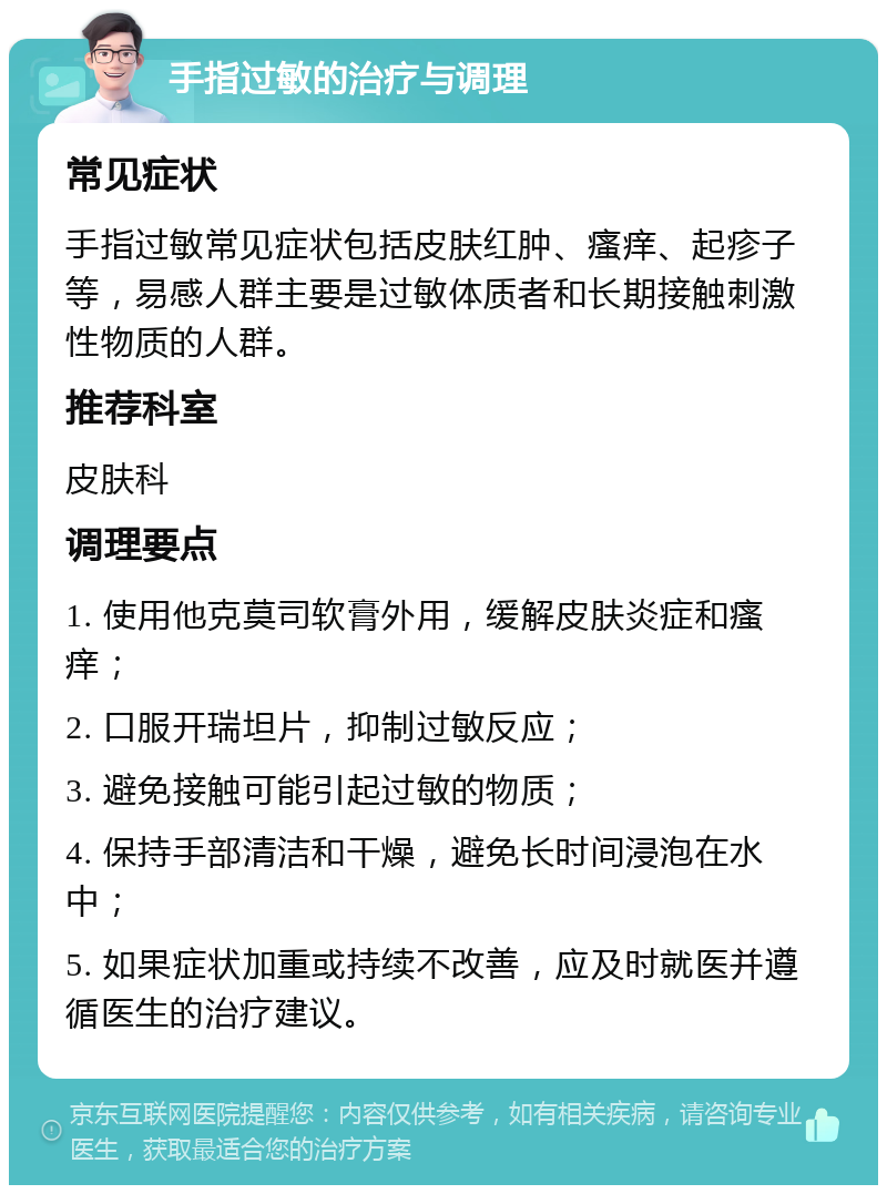 手指过敏的治疗与调理 常见症状 手指过敏常见症状包括皮肤红肿、瘙痒、起疹子等，易感人群主要是过敏体质者和长期接触刺激性物质的人群。 推荐科室 皮肤科 调理要点 1. 使用他克莫司软膏外用，缓解皮肤炎症和瘙痒； 2. 口服开瑞坦片，抑制过敏反应； 3. 避免接触可能引起过敏的物质； 4. 保持手部清洁和干燥，避免长时间浸泡在水中； 5. 如果症状加重或持续不改善，应及时就医并遵循医生的治疗建议。