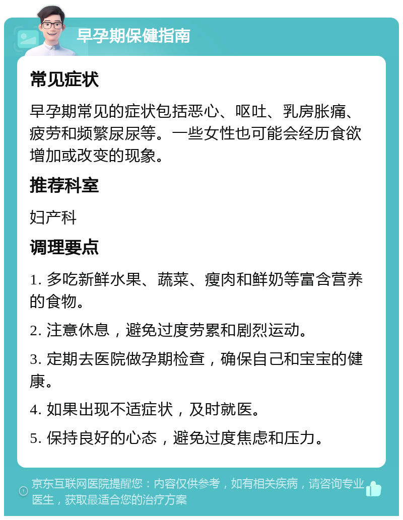 早孕期保健指南 常见症状 早孕期常见的症状包括恶心、呕吐、乳房胀痛、疲劳和频繁尿尿等。一些女性也可能会经历食欲增加或改变的现象。 推荐科室 妇产科 调理要点 1. 多吃新鲜水果、蔬菜、瘦肉和鲜奶等富含营养的食物。 2. 注意休息，避免过度劳累和剧烈运动。 3. 定期去医院做孕期检查，确保自己和宝宝的健康。 4. 如果出现不适症状，及时就医。 5. 保持良好的心态，避免过度焦虑和压力。