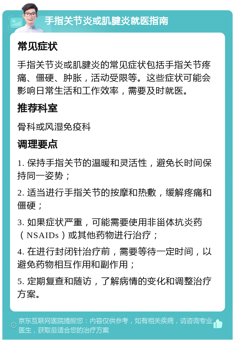 手指关节炎或肌腱炎就医指南 常见症状 手指关节炎或肌腱炎的常见症状包括手指关节疼痛、僵硬、肿胀，活动受限等。这些症状可能会影响日常生活和工作效率，需要及时就医。 推荐科室 骨科或风湿免疫科 调理要点 1. 保持手指关节的温暖和灵活性，避免长时间保持同一姿势； 2. 适当进行手指关节的按摩和热敷，缓解疼痛和僵硬； 3. 如果症状严重，可能需要使用非甾体抗炎药（NSAIDs）或其他药物进行治疗； 4. 在进行封闭针治疗前，需要等待一定时间，以避免药物相互作用和副作用； 5. 定期复查和随访，了解病情的变化和调整治疗方案。