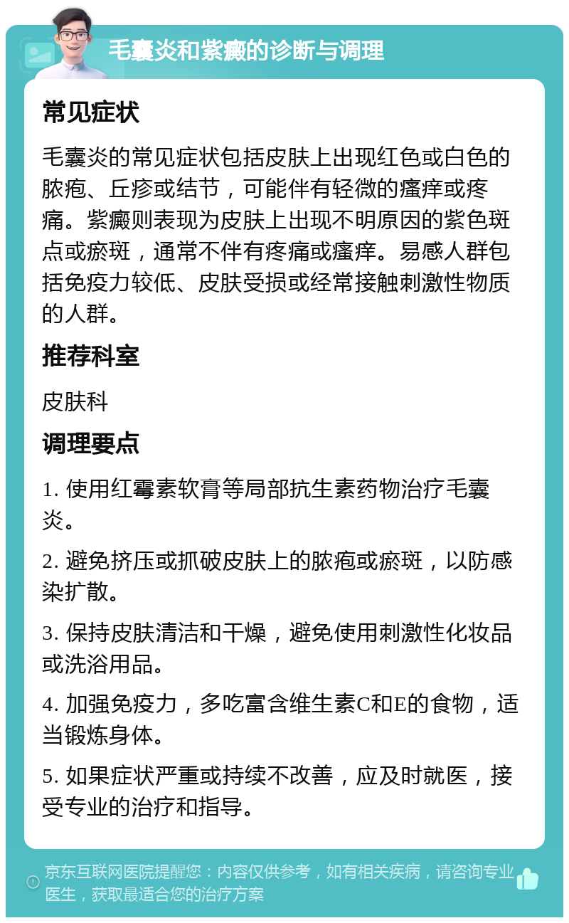 毛囊炎和紫癜的诊断与调理 常见症状 毛囊炎的常见症状包括皮肤上出现红色或白色的脓疱、丘疹或结节，可能伴有轻微的瘙痒或疼痛。紫癜则表现为皮肤上出现不明原因的紫色斑点或瘀斑，通常不伴有疼痛或瘙痒。易感人群包括免疫力较低、皮肤受损或经常接触刺激性物质的人群。 推荐科室 皮肤科 调理要点 1. 使用红霉素软膏等局部抗生素药物治疗毛囊炎。 2. 避免挤压或抓破皮肤上的脓疱或瘀斑，以防感染扩散。 3. 保持皮肤清洁和干燥，避免使用刺激性化妆品或洗浴用品。 4. 加强免疫力，多吃富含维生素C和E的食物，适当锻炼身体。 5. 如果症状严重或持续不改善，应及时就医，接受专业的治疗和指导。