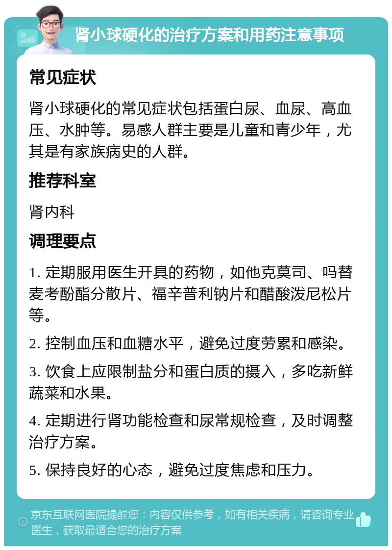 肾小球硬化的治疗方案和用药注意事项 常见症状 肾小球硬化的常见症状包括蛋白尿、血尿、高血压、水肿等。易感人群主要是儿童和青少年，尤其是有家族病史的人群。 推荐科室 肾内科 调理要点 1. 定期服用医生开具的药物，如他克莫司、吗替麦考酚酯分散片、福辛普利钠片和醋酸泼尼松片等。 2. 控制血压和血糖水平，避免过度劳累和感染。 3. 饮食上应限制盐分和蛋白质的摄入，多吃新鲜蔬菜和水果。 4. 定期进行肾功能检查和尿常规检查，及时调整治疗方案。 5. 保持良好的心态，避免过度焦虑和压力。