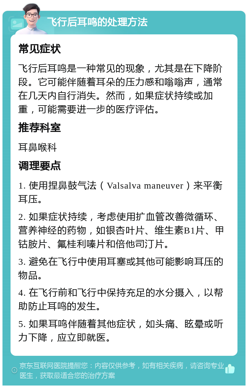 飞行后耳鸣的处理方法 常见症状 飞行后耳鸣是一种常见的现象，尤其是在下降阶段。它可能伴随着耳朵的压力感和嗡嗡声，通常在几天内自行消失。然而，如果症状持续或加重，可能需要进一步的医疗评估。 推荐科室 耳鼻喉科 调理要点 1. 使用捏鼻鼓气法（Valsalva maneuver）来平衡耳压。 2. 如果症状持续，考虑使用扩血管改善微循环、营养神经的药物，如银杏叶片、维生素B1片、甲钴胺片、氟桂利嗪片和倍他司汀片。 3. 避免在飞行中使用耳塞或其他可能影响耳压的物品。 4. 在飞行前和飞行中保持充足的水分摄入，以帮助防止耳鸣的发生。 5. 如果耳鸣伴随着其他症状，如头痛、眩晕或听力下降，应立即就医。