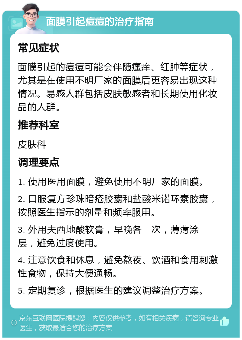 面膜引起痘痘的治疗指南 常见症状 面膜引起的痘痘可能会伴随瘙痒、红肿等症状，尤其是在使用不明厂家的面膜后更容易出现这种情况。易感人群包括皮肤敏感者和长期使用化妆品的人群。 推荐科室 皮肤科 调理要点 1. 使用医用面膜，避免使用不明厂家的面膜。 2. 口服复方珍珠暗疮胶囊和盐酸米诺环素胶囊，按照医生指示的剂量和频率服用。 3. 外用夫西地酸软膏，早晚各一次，薄薄涂一层，避免过度使用。 4. 注意饮食和休息，避免熬夜、饮酒和食用刺激性食物，保持大便通畅。 5. 定期复诊，根据医生的建议调整治疗方案。